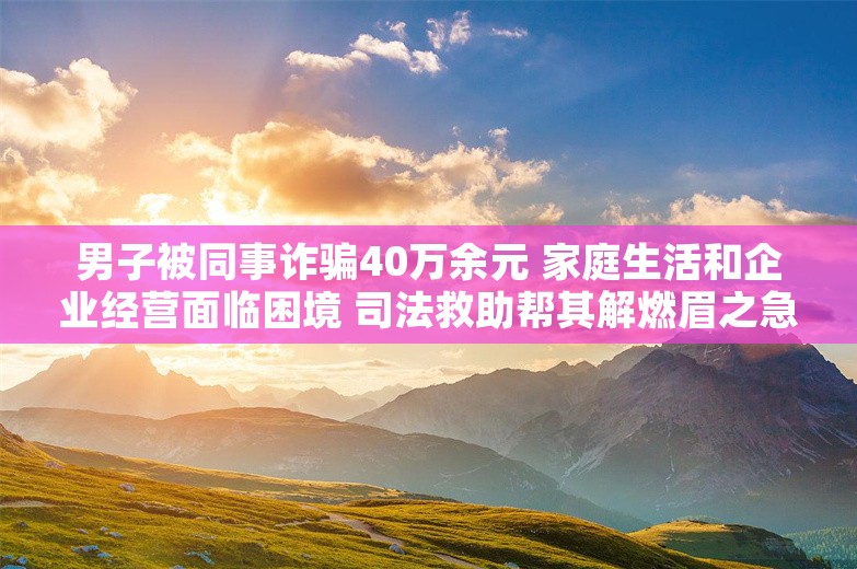 男子被同事诈骗40万余元 家庭生活和企业经营面临困境 司法救助帮其解燃眉之急