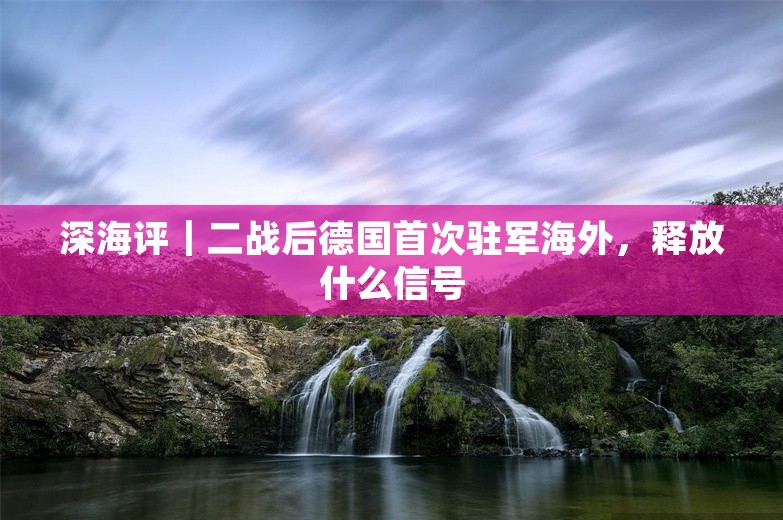 深海评｜二战后德国首次驻军海外，释放什么信号