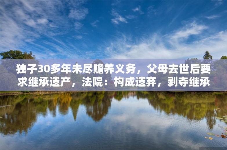 独子30多年未尽赡养义务，父母去世后要求继承遗产，法院：构成遗弃，剥夺继承权