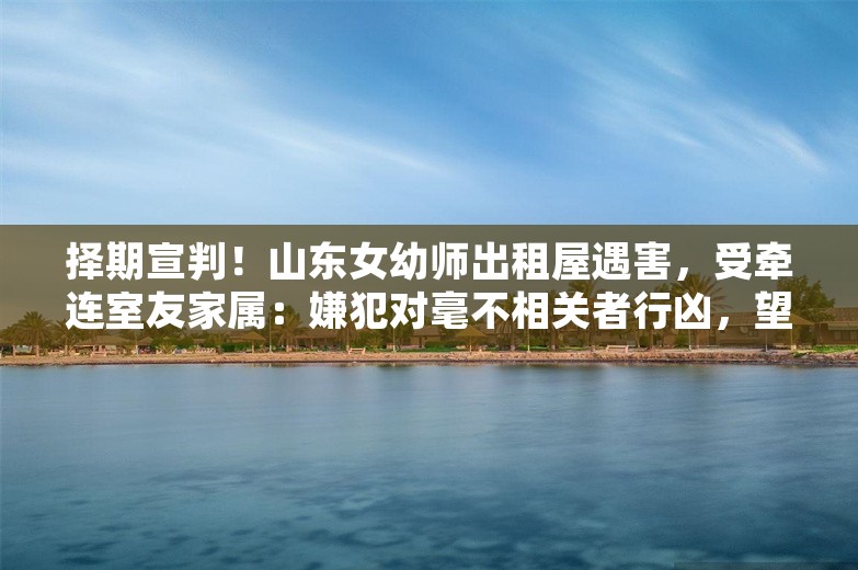 择期宣判！山东女幼师出租屋遇害，受牵连室友家属：嫌犯对毫不相关者行凶，望判处死刑