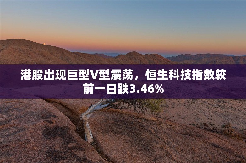 港股出现巨型V型震荡，恒生科技指数较前一日跌3.46%