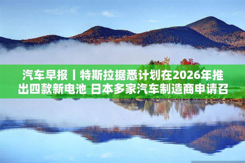 汽车早报丨特斯拉据悉计划在2026年推出四款新电池 日本多家汽车制造商申请召回车辆超20万辆