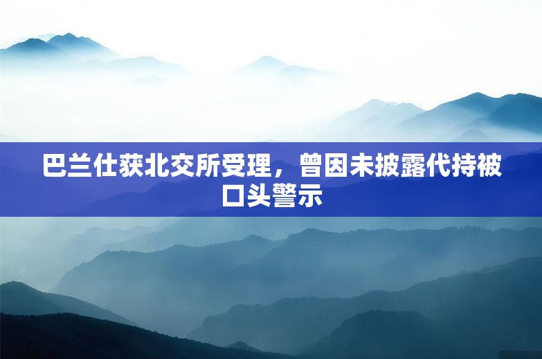 巴兰仕获北交所受理，曾因未披露代持被口头警示