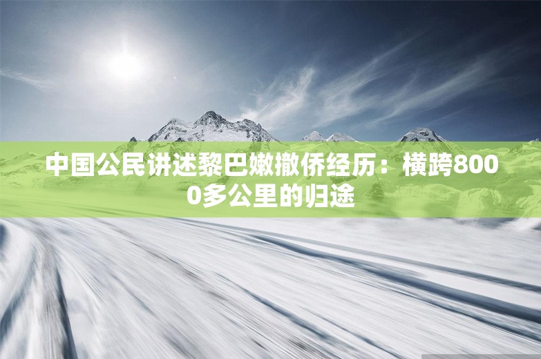 中国公民讲述黎巴嫩撤侨经历：横跨8000多公里的归途