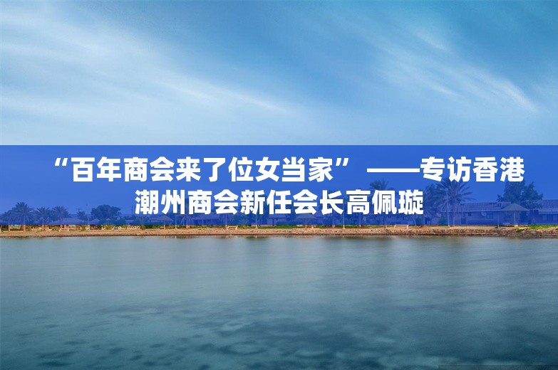 “百年商会来了位女当家” ——专访香港潮州商会新任会长高佩璇