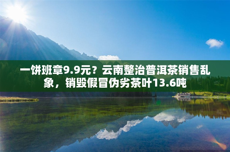 一饼班章9.9元？云南整治普洱茶销售乱象，销毁假冒伪劣茶叶13.6吨