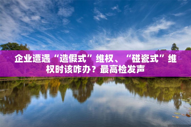 企业遭遇“造假式”维权、“碰瓷式”维权时该咋办？最高检发声