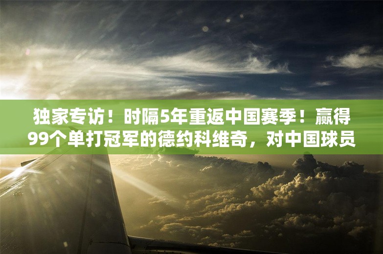 独家专访！时隔5年重返中国赛季！赢得99个单打冠军的德约科维奇，对中国球员说…