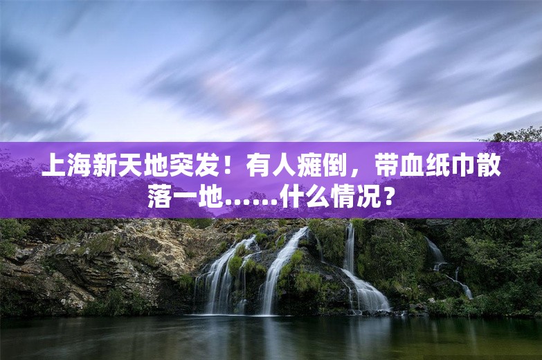 上海新天地突发！有人瘫倒，带血纸巾散落一地……什么情况？