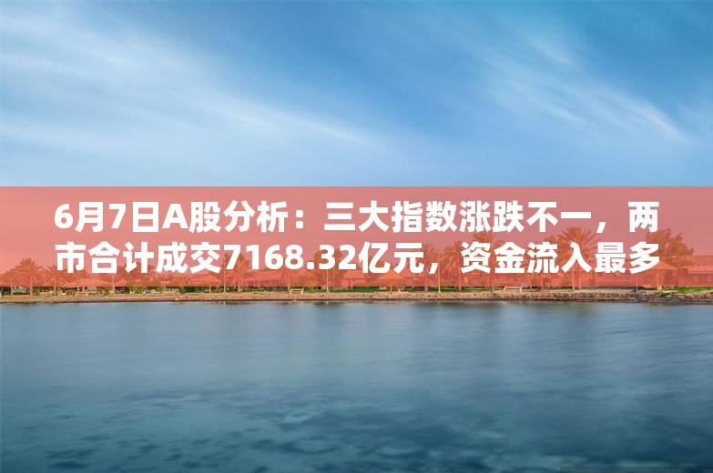 6月7日A股分析：三大指数涨跌不一，两市合计成交7168.32亿元，资金流入最多的行业板块为房地产开发、交运设备