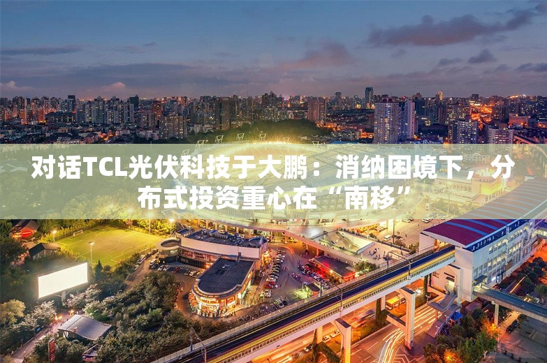 对话TCL光伏科技于大鹏：消纳困境下，分布式投资重心在“南移”