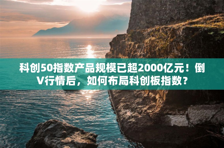 科创50指数产品规模已超2000亿元！倒V行情后，如何布局科创板指数？