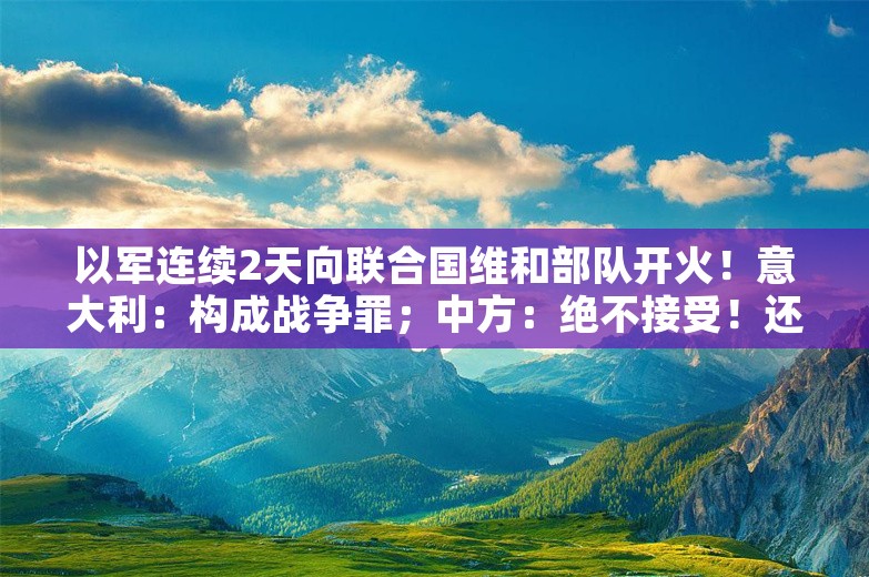 以军连续2天向联合国维和部队开火！意大利：构成战争罪；中方：绝不接受！还有法国等多国抗议，美国表态