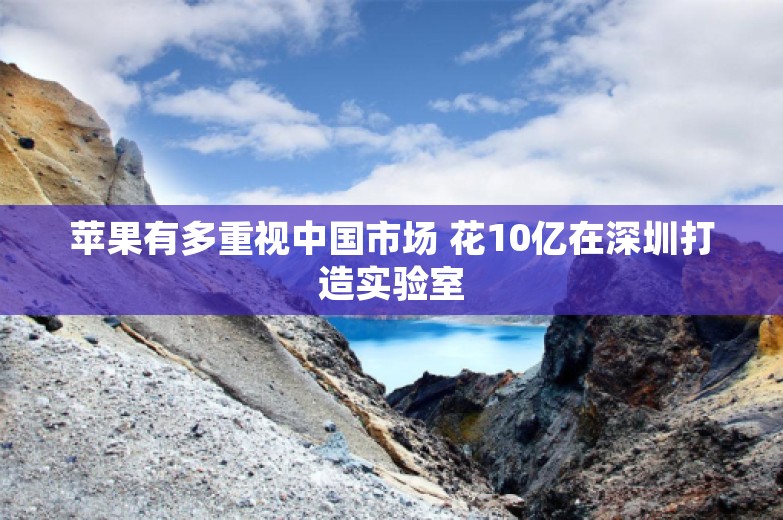 苹果有多重视中国市场 花10亿在深圳打造实验室