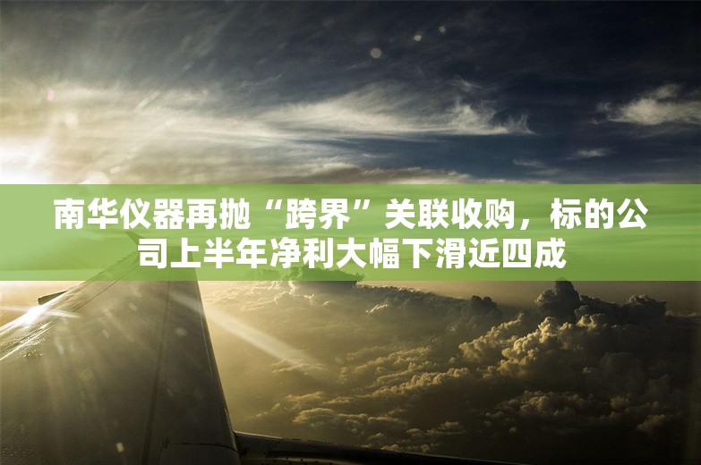 南华仪器再抛“跨界”关联收购，标的公司上半年净利大幅下滑近四成