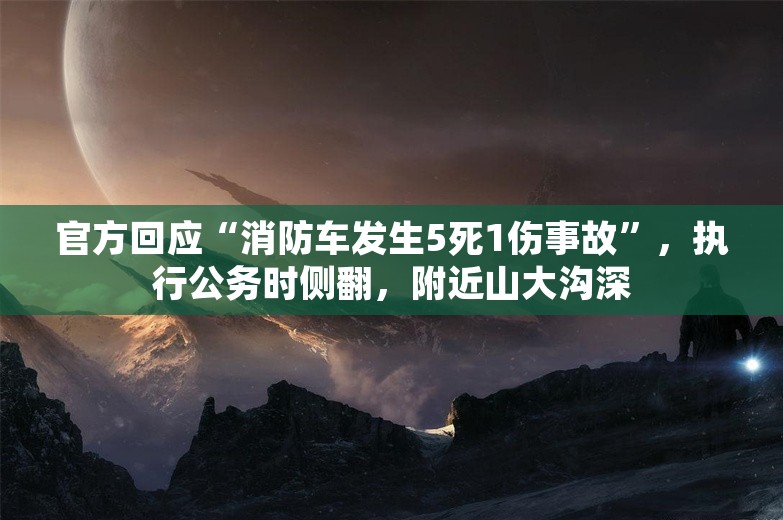 官方回应“消防车发生5死1伤事故”，执行公务时侧翻，附近山大沟深