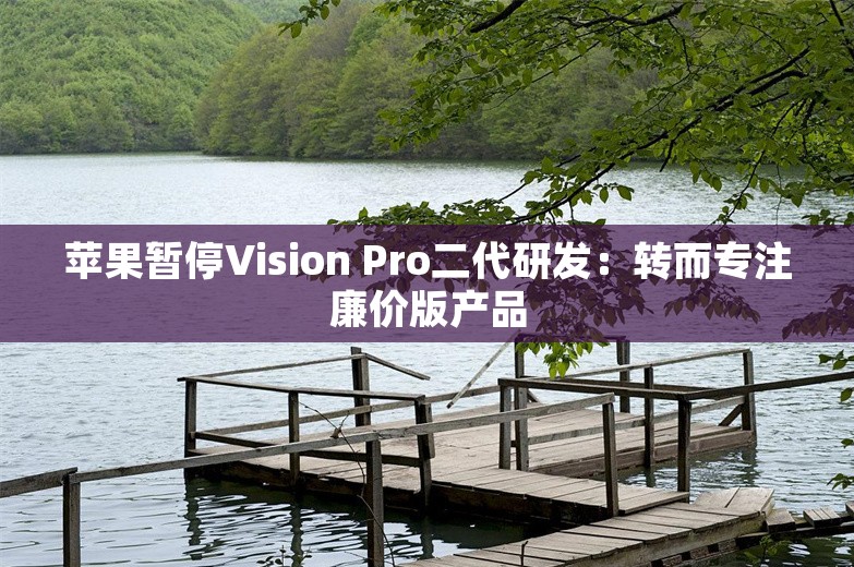 苹果暂停Vision Pro二代研发：转而专注廉价版产品