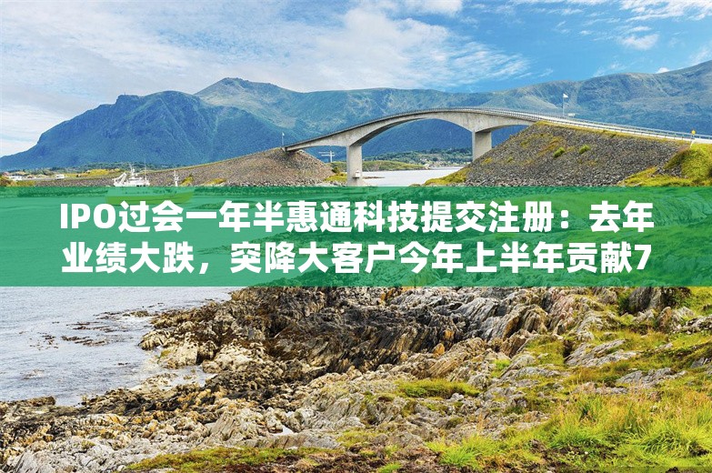 IPO过会一年半惠通科技提交注册：去年业绩大跌，突降大客户今年上半年贡献7成营收