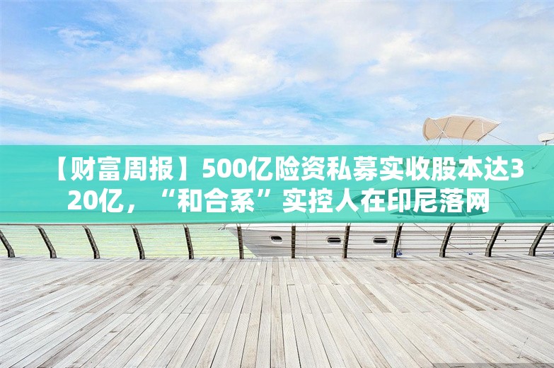 【财富周报】500亿险资私募实收股本达320亿，“和合系”实控人在印尼落网