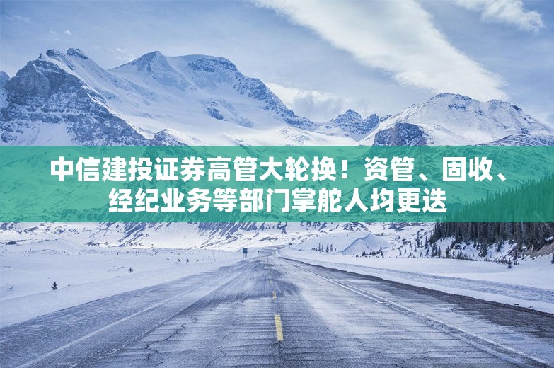 中信建投证券高管大轮换！资管、固收、经纪业务等部门掌舵人均更迭