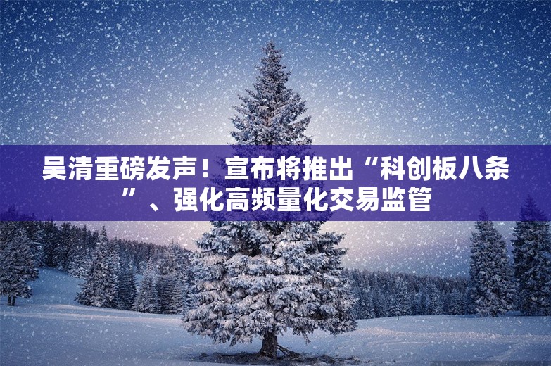 吴清重磅发声！宣布将推出“科创板八条”、强化高频量化交易监管