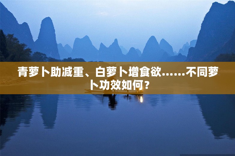 青萝卜助减重、白萝卜增食欲……不同萝卜功效如何？