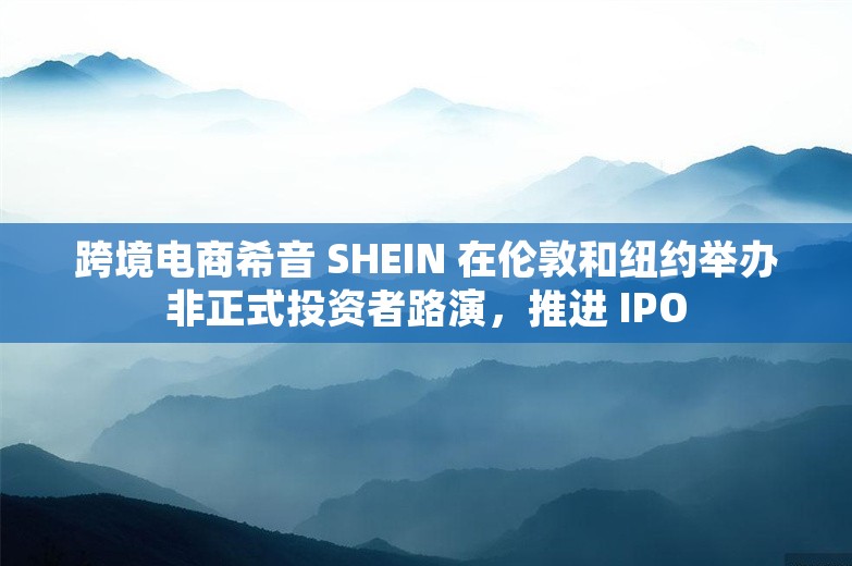 跨境电商希音 SHEIN 在伦敦和纽约举办非正式投资者路演，推进 IPO