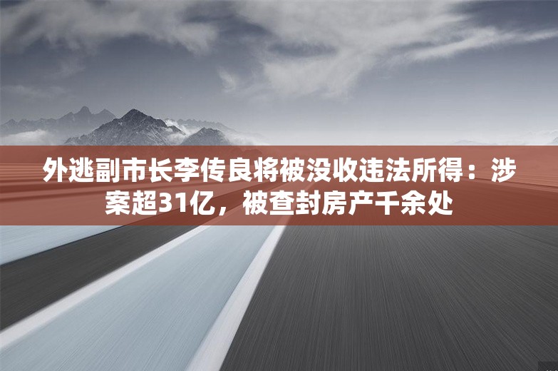 外逃副市长李传良将被没收违法所得：涉案超31亿，被查封房产千余处