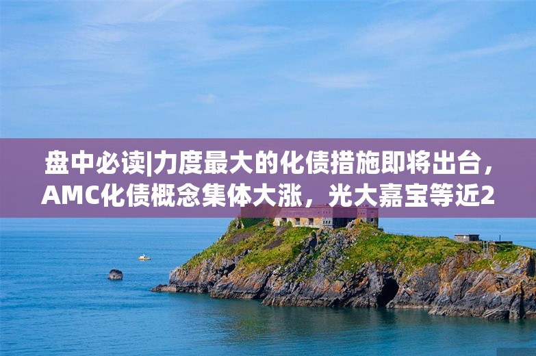 盘中必读|力度最大的化债措施即将出台，AMC化债概念集体大涨，光大嘉宝等近20股涨停