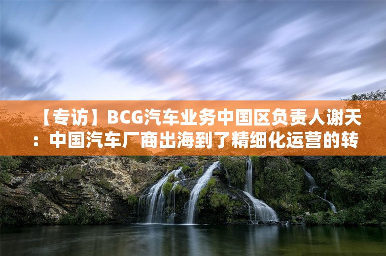 【专访】BCG汽车业务中国区负责人谢天：中国汽车厂商出海到了精细化运营的转折点