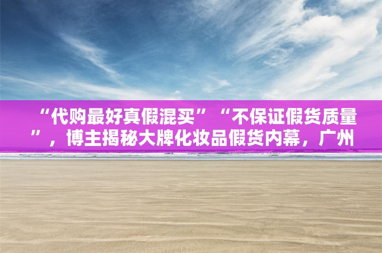 “代购最好真假混买”“不保证假货质量”，博主揭秘大牌化妆品假货内幕，广州当地回应