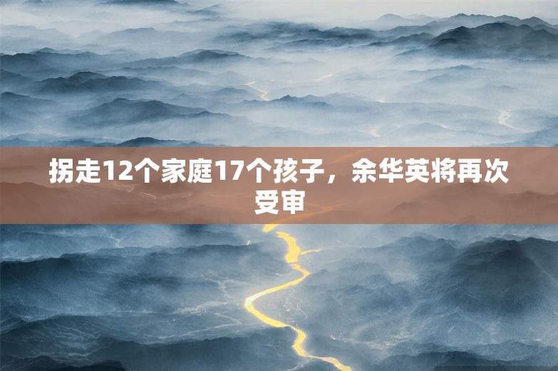 拐走12个家庭17个孩子，余华英将再次受审