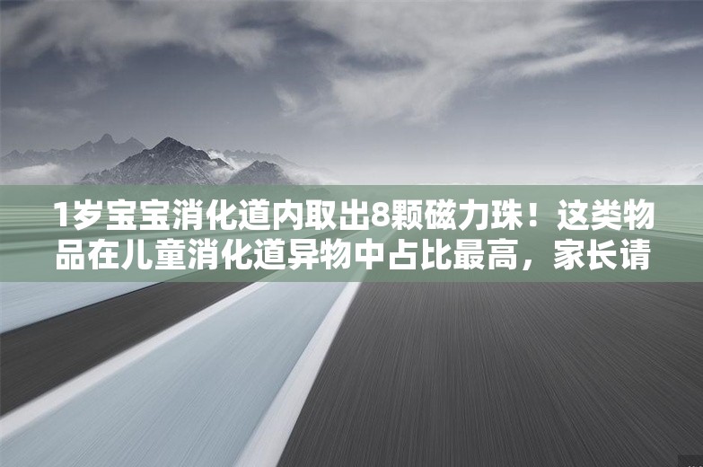 1岁宝宝消化道内取出8颗磁力珠！这类物品在儿童消化道异物中占比最高，家长请注意