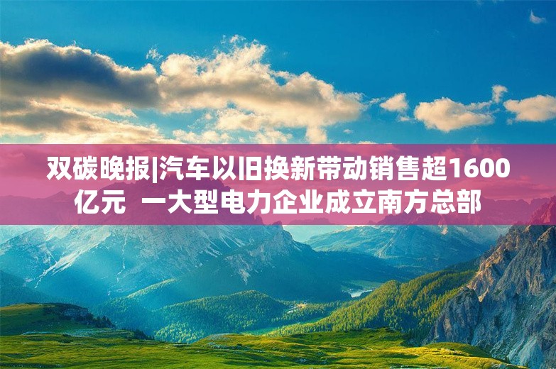 双碳晚报|汽车以旧换新带动销售超1600亿元  一大型电力企业成立南方总部