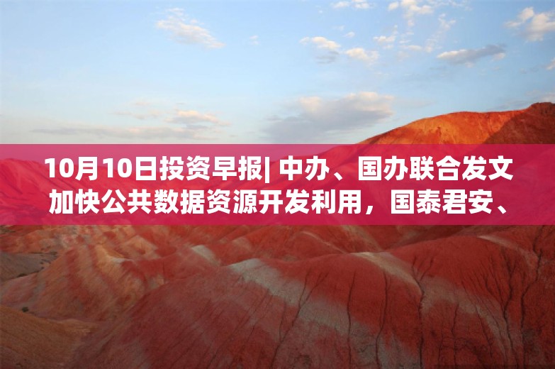 10月10日投资早报| 中办、国办联合发文加快公共数据资源开发利用，国泰君安、海通证券今日复牌，韦尔股份前三季度净利同比预增515.35%-569.64%