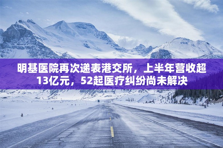 明基医院再次递表港交所，上半年营收超13亿元，52起医疗纠纷尚未解决