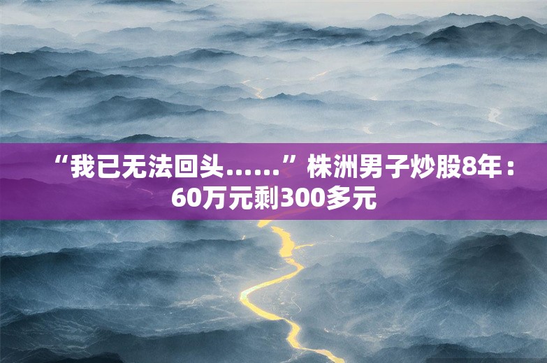 “我已无法回头……”株洲男子炒股8年：60万元剩300多元