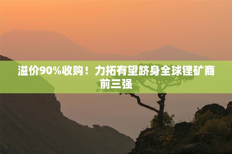 溢价90%收购！力拓有望跻身全球锂矿商前三强