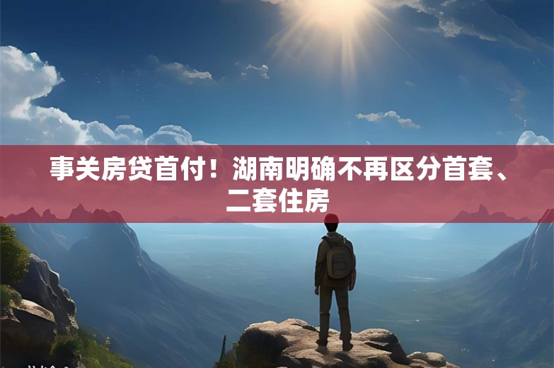 事关房贷首付！湖南明确不再区分首套、二套住房