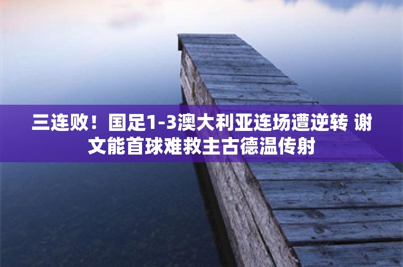 三连败！国足1-3澳大利亚连场遭逆转 谢文能首球难救主古德温传射