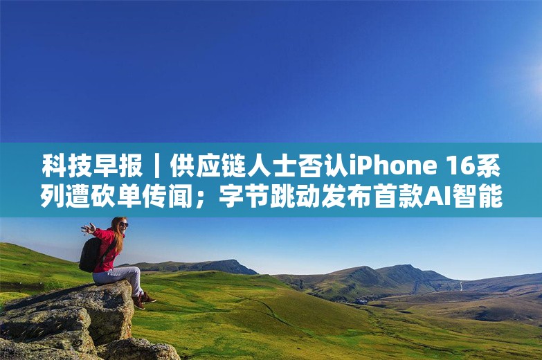 科技早报｜供应链人士否认iPhone 16系列遭砍单传闻；字节跳动发布首款AI智能体耳机