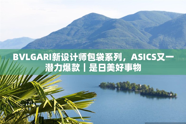 BVLGARI新设计师包袋系列，ASICS又一潜力爆款｜是日美好事物