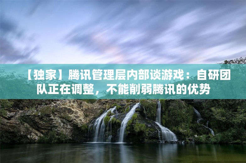 【独家】腾讯管理层内部谈游戏：自研团队正在调整，不能削弱腾讯的优势