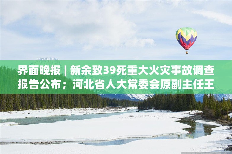 界面晚报 | 新余致39死重大火灾事故调查报告公布；河北省人大常委会原副主任王雪峰一审获刑18年