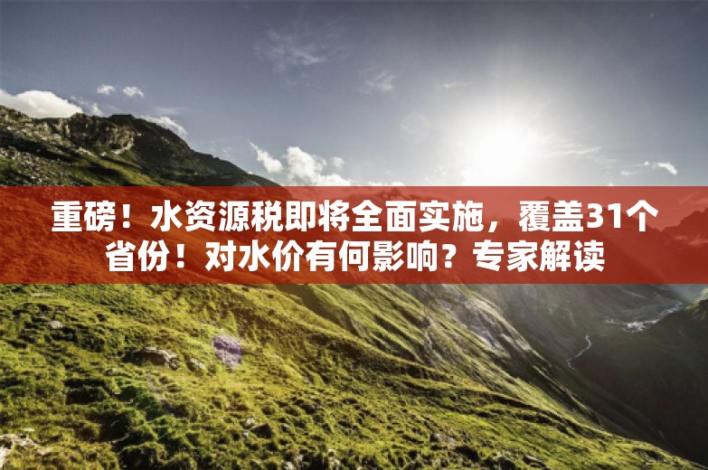 重磅！水资源税即将全面实施，覆盖31个省份！对水价有何影响？专家解读