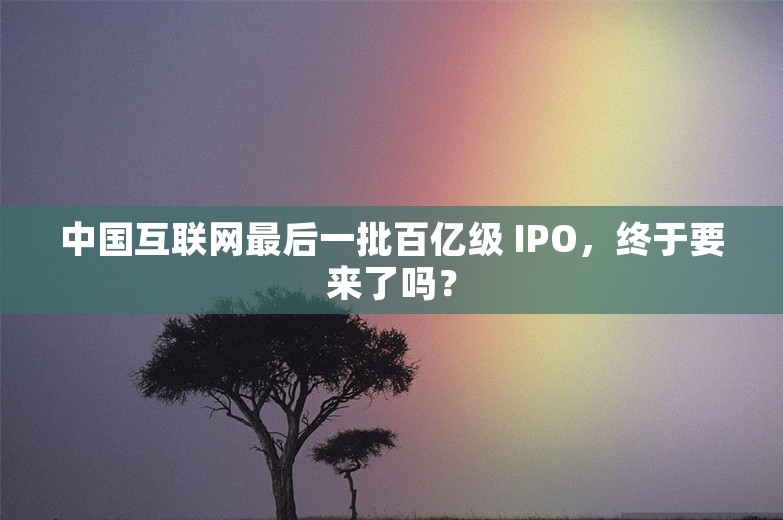 中国互联网最后一批百亿级 IPO，终于要来了吗？