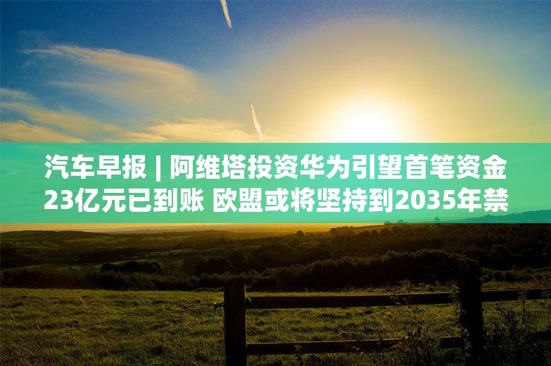 汽车早报 | 阿维塔投资华为引望首笔资金23亿元已到账 欧盟或将坚持到2035年禁售燃油新车计划