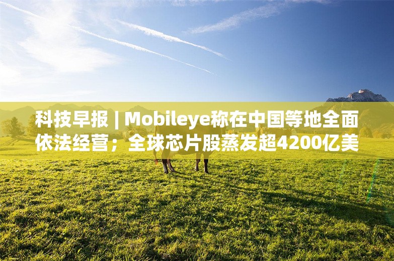 科技早报 | Mobileye称在中国等地全面依法经营；全球芯片股蒸发超4200亿美元