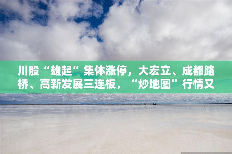 川股“雄起”集体涨停，大宏立、成都路桥、高新发展三连板，“炒地图”行情又来了？