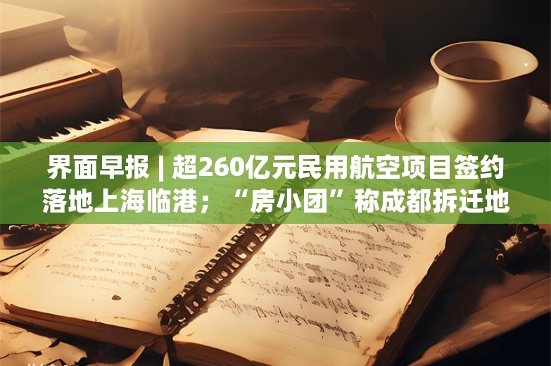 界面早报 | 超260亿元民用航空项目签约落地上海临港；“房小团”称成都拆迁地图里的项目并非近期集中产生